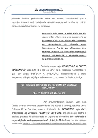 ADVOGADO XXXXXXX
Advocacia Digital
__________________________________________________
presente recurso, preservando assim seu direito, esclarecendo que a
recorrida em nada será prejudicada haja vista que poderá receber seu crédito
com os juros determinados na sentença,
enquanto que para a recorrente poderá
representar até mesmo uma suspensão ou
paralização de suas atividades comercial
em decorrência do elevado valor
indenizatório fixado que ultrapassa dois
milhões de reais passíveis de ser reduzido
no apelo não recebido e declarado deserto
na primeira instância.
Destarte, requer seja CONCEDIDO O EFEITO
SUSPENSIVO (arts. 527, II e 558 do CPC) ao r. despacho monocrático “a
quo” que julgou DESERTA A APELAÇÃO, assegurando-se o efeito
suspensivo até que se julgue este recurso, como forma de direito e justiça.
(5) – RAZÕES DO PEDIDO DE REFORMA DA DECISÃO
RECORRIDA
( Lei nº. 8038/90, art. 26, inc. III )
Ad argumentandum tantum, vem esta
Defesa ante as honrosas presenças de tão nobres e cultos julgadores desta
Colenda Corte Superior, com a finalidade de REQUERER seja dado
provimento ao presente RECURSO ESPECIAL ora interposto contra a
decisão prolatada no acordão retro do Agravo de Instrumento que contrariou e
negou vigência ao disposto no artigo 515, § 4º do CPC a fim de que seja cassado
o acórdão e devendo outra decisão de mérito com conhecimento ser proferida com a
 