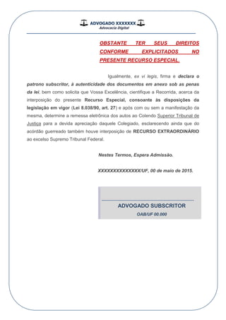 ADVOGADO XXXXXXX
Advocacia Digital
__________________________________________________
OBSTANTE TER SEUS DIREITOS
CONFORME EXPLICITADOS NO
PRESENTE RECURSO ESPECIAL.
Igualmente, ex vi legis, firma e declara o
patrono subscritor, à autenticidade dos documentos em anexo sob as penas
da lei, bem como solicita que Vossa Excelência, cientifique a Recorrida, acerca da
interposição do presente Recurso Especial, consoante às disposições da
legislação em vigor (Lei 8.038/90, art. 27) e após com ou sem a manifestação da
mesma, determine a remessa eletrônica dos autos ao Colendo Superior Tribunal de
Justiça para a devida apreciação daquele Colegiado, esclarecendo ainda que do
acórdão guerreado também houve interposição de RECURSO EXTRAORDINÁRIO
ao excelso Supremo Tribunal Federal.
Nestes Termos, Espera Admissão.
XXXXXXXXXXXXXX/UF, 00 de maio de 2015.
-------------------------------------------------------------
ADVOGADO SUBSCRITOR
OAB/UF 00.000
 