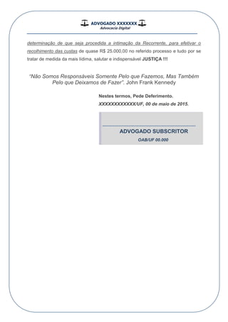 ADVOGADO XXXXXXX
Advocacia Digital
__________________________________________________
determinação de que seja procedida a intimação da Recorrente, para efetivar o
recolhimento das custas de quase R$ 25.000,00 no referido processo e tudo por se
tratar de medida da mais lídima, salutar e indispensável JUSTIÇA !!!
“Não Somos Responsáveis Somente Pelo que Fazemos, Mas Também
Pelo que Deixamos de Fazer”. John Frank Kennedy
Nestes termos, Pede Deferimento.
XXXXXXXXXXXX/UF, 00 de maio de 2015.
-------------------------------------------------------------
ADVOGADO SUBSCRITOR
OAB/UF 00.000
 