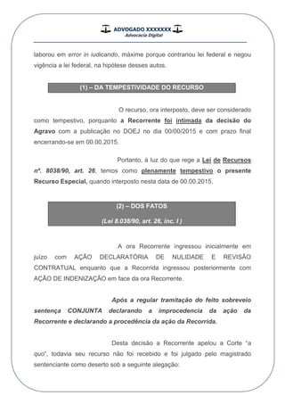 ADVOGADO XXXXXXX
Advocacia Digital
__________________________________________________
laborou em error in iudicando, máxime porque contrariou lei federal e negou
vigência a lei federal, na hipótese desses autos.
(1) – DA TEMPESTIVIDADE DO RECURSO
O recurso, ora interposto, deve ser considerado
como tempestivo, porquanto a Recorrente foi intimada da decisão do
Agravo com a publicação no DOEJ no dia 00/00/2015 e com prazo final
encerrando-se em 00.00.2015.
Portanto, à luz do que rege a Lei de Recursos
nº. 8038/90, art. 26, temos como plenamente tempestivo o presente
Recurso Especial, quando interposto nesta data de 00.00.2015.
(2) – DOS FATOS
(Lei 8.038/90, art. 26, inc. I )
A ora Recorrente ingressou inicialmente em
juízo com AÇÃO DECLARATÓRIA DE NULIDADE E REVISÃO
CONTRATUAL enquanto que a Recorrida ingressou posteriormente com
AÇÃO DE INDENIZAÇÃO em face da ora Recorrente.
Após a regular tramitação do feito sobreveio
sentença CONJUNTA declarando a improcedencia da ação da
Recorrente e declarando a procedência da ação da Recorrida.
Desta decisão a Recorrente apelou a Corte “a
quo”, todavia seu recurso não foi recebido e foi julgado pelo magistrado
sentenciante como deserto sob a seguinte alegação:
 