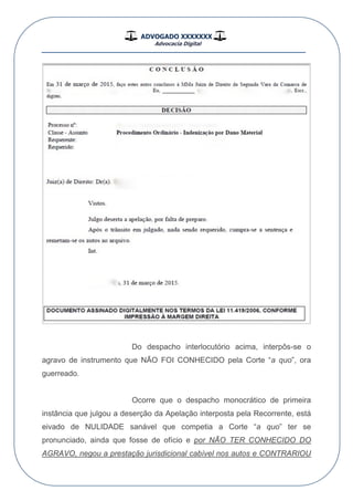 ADVOGADO XXXXXXX
Advocacia Digital
__________________________________________________
Do despacho interlocutório acima, interpôs-se o
agravo de instrumento que NÃO FOI CONHECIDO pela Corte “a quo”, ora
guerreado.
Ocorre que o despacho monocrático de primeira
instância que julgou a deserção da Apelação interposta pela Recorrente, está
eivado de NULIDADE sanável que competia a Corte “a quo” ter se
pronunciado, ainda que fosse de ofício e por NÃO TER CONHECIDO DO
AGRAVO, negou a prestação jurisdicional cabível nos autos e CONTRARIOU
 