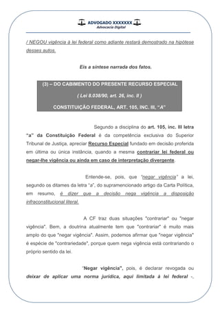 ADVOGADO XXXXXXX
Advocacia Digital
__________________________________________________
/ NEGOU vigência à lei federal como adiante restará demostrado na hipótese
desses autos.
Eis a síntese narrada dos fatos.
(3) – DO CABIMENTO DO PRESENTE RECURSO ESPECIAL
( Lei 8.038/90, art. 26, inc. II )
CONSTITUIÇÃO FEDERAL, ART. 105, INC. III, “A”
Segundo a disciplina do art. 105, inc. III letra
“a” da Constituição Federal é da competência exclusiva do Superior
Tribunal de Justiça, apreciar Recurso Especial fundado em decisão proferida
em última ou única instância, quando a mesma contrariar lei federal ou
negar-lhe vigência ou ainda em caso de interpretação divergente.
Entende-se, pois, que “negar vigência” a lei,
segundo os ditames da letra “a”, do supramencionado artigo da Carta Política,
em resumo, é dizer que a decisão nega vigência a disposição
infraconstitucional literal.
A CF traz duas situações "contrariar" ou "negar
vigência". Bem, a doutrina atualmente tem que "contrariar" é muito mais
amplo do que "negar vigência". Assim, podemos afirmar que "negar vigência"
é espécie de "contrariedade", porque quem nega vigência está contrariando o
próprio sentido da lei.
“Negar vigência", pois, é declarar revogada ou
deixar de aplicar uma norma jurídica, aqui limitada à lei federal -,
 