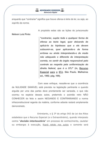 ADVOGADO XXXXXXX
Advocacia Digital
__________________________________________________
enquanto que "contrariar" significa que houve ofensa à letra da lei, ou seja, ao
espírito da norma.
A propósito estas são as lições do jurisconsulto
Nelson Luiz Pinto:
"contrariar, supõe toda e qualquer forma de
ofensa ao texto legal, quer deixando de
aplicá-lo às hipóteses que a ele devem
subsumir-se, quer aplicando-o de forma
errônea ou ainda interpretando-o de modo
não adequado e diferente da interpretação
correta, no sentir do órgão responsável pelo
controle ao respeito pela uniformização do
direito federal, que é o STJ" (In, Recurso
Especial para o STJ. São Paulo. Malheiros
ed., 1992. pág. 109).
Com esse enfoque, ressalte-se que a ocorrência
de NULIDADE SANÁVEL está prevista na legislação pertinente e quando
arguida por uma das partes deve prontamente ser saneada, o que não
ocorreu na espécie desses autos, preterindo o acórdão retro NÃO
CONHECER do feito e assim NEGANDO E CONTRARIANDO a norma
infraconstitucional regente da matéria, conforme adiante restará amplamente
demonstrado.
Entretanto, o § 3º do artigo 542 da Lei dos Ritos
estabelece que o Recurso Especial (e o Extraordinário), quando interposto
contra “decisão interlocutória” em processo de conhecimento, cautelar
ou embargos à execução, ficará retido nos autos e somente será
 