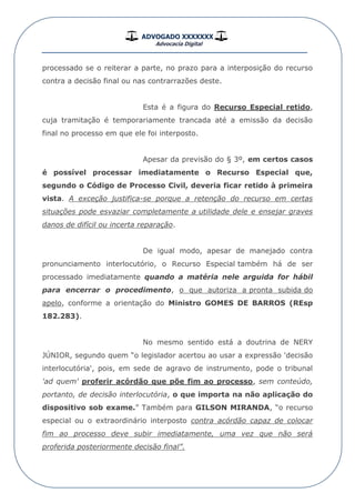 ADVOGADO XXXXXXX
Advocacia Digital
__________________________________________________
processado se o reiterar a parte, no prazo para a interposição do recurso
contra a decisão final ou nas contrarrazões deste.
Esta é a figura do Recurso Especial retido,
cuja tramitação é temporariamente trancada até a emissão da decisão
final no processo em que ele foi interposto.
Apesar da previsão do § 3º, em certos casos
é possível processar imediatamente o Recurso Especial que,
segundo o Código de Processo Civil, deveria ficar retido à primeira
vista. A exceção justifica-se porque a retenção do recurso em certas
situações pode esvaziar completamente a utilidade dele e ensejar graves
danos de difícil ou incerta reparação.
De igual modo, apesar de manejado contra
pronunciamento interlocutório, o Recurso Especial também há de ser
processado imediatamente quando a matéria nele arguida for hábil
para encerrar o procedimento, o que autoriza a pronta subida do
apelo, conforme a orientação do Ministro GOMES DE BARROS (REsp
182.283).
No mesmo sentido está a doutrina de NERY
JÚNIOR, segundo quem “o legislador acertou ao usar a expressão 'decisão
interlocutória', pois, em sede de agravo de instrumento, pode o tribunal
'ad quem' proferir acórdão que põe fim ao processo, sem conteúdo,
portanto, de decisão interlocutória, o que importa na não aplicação do
dispositivo sob exame.” Também para GILSON MIRANDA, “o recurso
especial ou o extraordinário interposto contra acórdão capaz de colocar
fim ao processo deve subir imediatamente, uma vez que não será
proferida posteriormente decisão final”.
 