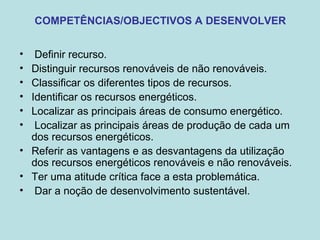 COMPETÊNCIAS/OBJECTIVOS A DESENVOLVER
• Definir recurso.
• Distinguir recursos renováveis de não renováveis.
• Classificar os diferentes tipos de recursos.
• Identificar os recursos energéticos.
• Localizar as principais áreas de consumo energético.
• Localizar as principais áreas de produção de cada um
dos recursos energéticos.
• Referir as vantagens e as desvantagens da utilização
dos recursos energéticos renováveis e não renováveis.
• Ter uma atitude crítica face a esta problemática.
• Dar a noção de desenvolvimento sustentável.
 