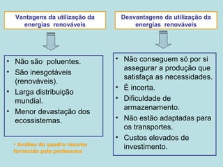 Vantagens da utilização da
energias renováveis
• Não são poluentes.
• São inesgotáveis
(renováveis).
• Larga distribuição
mundial.
• Menor devastação dos
ecossistemas.
• Não conseguem só por si
assegurar a produção que
satisfaça as necessidades.
• É incerta.
• Dificuldade de
armazenamento.
• Não estão adaptadas para
os transportes.
• Custos elevados de
investimento.
Desvantagens da utilização da
energias renováveis
• Análise do quadro resumo
fornecido pela professora
 