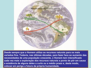 Desde sempre que o Homem utiliza os recursos naturais para os mais
variados fins. Todavia, nas últimas décadas, para fazer face ao aumento das
necessidades de uma população crescente, o Homem tem intensificado
cada vez mais a exploração dos recursos naturais a ponto de pôr em causa
a existência de alguns deles a curto ou a médio prazo e, deste modo,
colocar em perigo o futuro da própria humanidade.
 