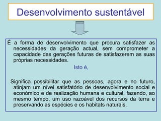 Desenvolvimento sustentável
É a forma de desenvolvimento que procura satisfazer as
necessidades da geração actual, sem comprometer a
capacidade das gerações futuras de satisfazerem as suas
próprias necessidades.
Isto é,
Significa possibilitar que as pessoas, agora e no futuro,
atinjam um nível satisfatório de desenvolvimento social e
económico e de realização humana e cultural, fazendo, ao
mesmo tempo, um uso razoável dos recursos da terra e
preservando as espécies e os habitats naturais.
 