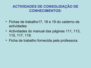 ACTIVIDADES DE CONSOLIDAÇÃO DE
CONHECIMENTOS:
• Fichas de trabalho17, 18 e 19 do caderno de
actividades
• Actividades do manual das páginas 111, 113,
115, 117, 119.
• Ficha de trabalho fornecida pela professora.
 