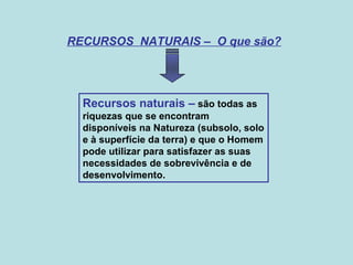 RECURSOS NATURAIS – O que são?
Recursos naturais – são todas as
riquezas que se encontram
disponíveis na Natureza (subsolo, solo
e à superfície da terra) e que o Homem
pode utilizar para satisfazer as suas
necessidades de sobrevivência e de
desenvolvimento.
 
