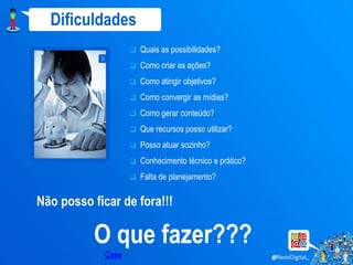 Dificuldades
                      Quais as possibilidades?
            x
                      Como criar as ações?
                      Como atingir objetivos?
                      Como convergir as mídias?
                      Como gerar conteúdo?
                      Que recursos posso utilizar?
                      Posso atuar sozinho?
                      Conhecimento técnico e prático?
                      Falta de planejamento?

Não posso ficar de fora!!!

          O que fazer???
            Case
 