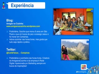 Experiência
                                                               x


Blog:
Amigas na Cozinha:
www.amigasnacozinha.wordpress.com

 Publicitária, Gaúcha que morou 6 anos em São
  Paulo e que em busca de paz e sossego casou e
  foi morar em Campinas.
 Adora cozinhar nas horas livres, mas gosta que
  tudo seja rápido e prático.                              x


Twitter:
@CarlaFalcao_ - Campinas

   Publicitária e cozinheira nas horas livres. Criadora
    do AmigasnaCozinha e da empresa A Rede
    Digital. Apaixonada por Marketing sempre em
    busca de inspirações!
 