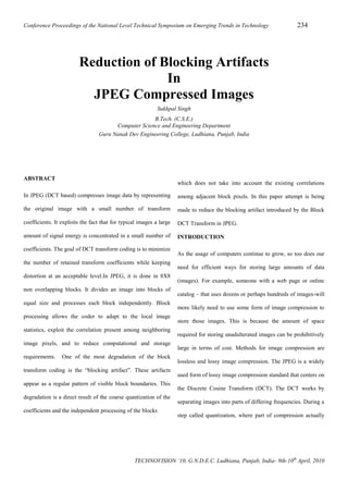 Conference Proceedings of the National Level Technical Symposium on Emerging Trends in Technology

234

Reduction of Blocking Artifacts
In
JPEG Compressed Image
Sukhpal Singh
B.Tech. (C.S.E.)
Computer Science and Engineering Department
Guru Nanak Dev Engineering College, Ludhiana, Punjab, India

ABSTRACT

which does not take into account the existing correlations

In JPEG (DCT based) compresses image data by representing

among adjacent block pixels. In this paper attempt is being

the original image with a small number of transform

made to reduce the blocking artifact introduced by the Block

coefficients. It exploits the fact that for typical images a large

DCT Transform in JPEG.

amount of signal energy is concentrated in a small number of

INTRODUCTION

coefficients. The goal of DCT transform coding is to minimize
the number of retained transform coefficients while keeping
distortion at an acceptable level.In JPEG, it is done in 8X8
non overlapping blocks. It divides an image into blocks of
equal size and processes each block independently. Block
processing allows the coder to adapt to the local image
statistics, exploit the correlation present among neighboring
image pixels, and to reduce computational and storage
requirements.

One of the most degradation of the block

transform coding is the “blocking artifact”. These artifacts
appear as a regular pattern of visible block boundaries. This
degradation is a direct result of the coarse quantization of the
coefficients and the independent processing of the blocks

As the usage of computers continue to grow, so too does our
need for efficient ways for storing large amounts of data
(images). For example, someone with a web page or online
catalog – that uses dozens or perhaps hundreds of images-will
more likely need to use some form of image compression to
store those images. This is because the amount of space
required for storing unadulterated images can be prohibitively
large in terms of cost. Methods for image compression are
lossless and lossy image compression. The JPEG is a widely
used form of lossy image compression standard that centers on
the Discrete Cosine Transform (DCT). The DCT works by
separating images into parts of differing frequencies. During a
step called quantization, where part of compression actually

TECHNOVISION ’10, G.N.D.E.C. Ludhiana, Punjab, India- 9th-10th April, 2010

 