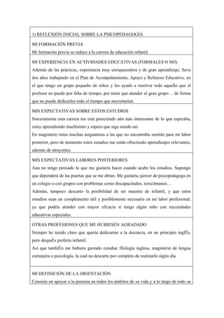 1) REFLEXIÓN INICIAL SOBRE LA PSICOPEDAGOGÍA

MI FORMACIÓN PREVIA
Mi formación previa se reduce a la carrera de educación infantil.

MI EXPERIENCIA EN ACTIVIDADES EDUCATIVAS (FORMALES O NO)
Además de las prácticas, experiencia muy enriquecedora y de gran aprendizaje; llevo
dos años trabajando en el Plan de Acompañamiento, Apoyo y Refuerzo Educativo, en
el que tengo un grupo pequeño de niños y les ayudo a resolver todo aquello que el
profesor no puede por falta de tiempo, por tener que atender al gran grupo… de forma
que no puede dedicarles todo el tiempo que necesitarían.

MIS EXPECTATIVAS SOBRE ESTOS ESTUDIOS
Sinceramente esta carrera me está pareciendo aún más interesante de lo que esperaba,
estoy aprendiendo muchísimo y espero que siga siendo así.
En magisterio tenía muchas asignaturas a las que no encontraba sentido para mi labor
posterior, pero de momento estos estudios me están ofreciendo aprendizajes relevantes,
además de atrayentes.

MIS EXPECTATIVAS LABORES POSTERIORES
Aún no tengo pensado lo que me gustaría hacer cuando acabe los estudios. Supongo
que dependerá de las puertas que se me abran. Me gustaría ejercer de psicopedagoga en
un colegio o con grupos con problemas como discapacitados, toxicómanos…
Además, tampoco descarto la posibilidad de ser maestra de infantil, y que estos
estudios sean un complemento útil y posiblemente necesario en mi labor profesional,
ya que podría atender con mayor eficacia si tengo algún niño con necesidades
educativas especiales.

OTRAS PROFESIONES QUE ME HUBIESEN AGRADADO
Siempre he tenido claro que quería dedicarme a la docencia, en un principio inglés,
pero después prefería infantil.
Así que también me hubiera gustado estudiar filología inglesa, magisterio de lengua
extranjera o psicología, la cual no descarto por completo de realizarlo algún día.


MI DEFINICIÓN DE LA ORIENTACIÓN
Consiste en apoyar a la persona en todos los ámbitos de su vida y a lo largo de todo su
 