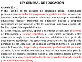 LEY GENERAL DE EDUCACIÓN
Artículo 12.- ...
V Bis.- Emitir, en las escuelas de educación básica, lineamientos
generales para formular los programas de gestión escolar, mismos que
tendrán como objetivos: mejorar la infraestructura; comprar materiales
educativos; resolver problemas de operación básicos y propiciar
condiciones de participación entre los alumnos, maestros y padres de
familia, bajo el liderazgo del director.
X.- Crear, regular, coordinar, operar y mantener actualizado el Sistema
de Información y Gestión Educativa, el cual estará integrado, entre
otros, por el registro nacional de emisión, validación e inscripción de
documentos académicos; las estructuras ocupacionales; las plantillas de
personal de las escuelas; los módulos correspondientes a los datos
sobre la formación, trayectoria y desempeño profesional del personal,
así como la información, elementos y mecanismos necesarios para la
operación del sistema educativo nacional. Este sistema deberá permitir
a la Secretaría una comunicación directa entre los directores de escuela
y las autoridades educativas; …
 