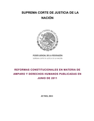 SUPREMA CORTE DE JUSTICIA DE LA
                NACIÓN




REFORMAS CONSTITUCIONALES EN MATERIA DE
AMPARO Y DERECHOS HUMANOS PUBLICADAS EN
             JUNIO DE 2011




               JUNIO, 2011
 