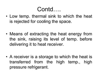 Contd….
• Low temp. thermal sink to which the heat
is rejected for cooling the space.
• Means of extracting the heat energy from
the sink, raising its level of temp. before
delivering it to heat receiver.
• A receiver is a storage to which the heat is
transferred from the high temp., high
pressure refrigerant.
 