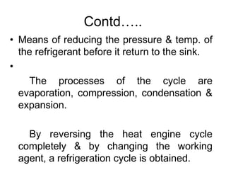 Contd…..
• Means of reducing the pressure & temp. of
the refrigerant before it return to the sink.
•
The processes of the cycle are
evaporation, compression, condensation &
expansion.
By reversing the heat engine cycle
completely & by changing the working
agent, a refrigeration cycle is obtained.
 
