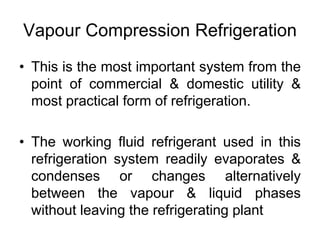 Vapour Compression Refrigeration
• This is the most important system from the
point of commercial & domestic utility &
most practical form of refrigeration.
• The working fluid refrigerant used in this
refrigeration system readily evaporates &
condenses or changes alternatively
between the vapour & liquid phases
without leaving the refrigerating plant
 