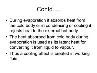 Contd….
• During evaporation it absorbs heat from
the cold body or in condensing or cooling it
rejects heat to the external hot body .
• The heat absorbed from cold body during
evaporation is used as its latent heat for
converting it from liquid to vapour.
• Thus a cooling effect is created in working
fluid.
 