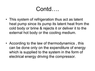 Contd….
• This system of refrigeration thus act as latent
heat pump since its pump its latent heat from the
cold body or brine & rejects it or deliver it to the
external hot body or the cooling medium.
• According to the law of thermodynamics , this
can be done only on the expenditure of energy
which is supplied to the system in the form of
electrical energy driving the compressor.
 