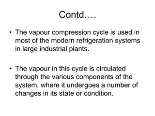 Contd….
• The vapour compression cycle is used in
most of the modern refrigeration systems
in large industrial plants.
• The vapour in this cycle is circulated
through the various components of the
system, where it undergoes a number of
changes in its state or condition.
 