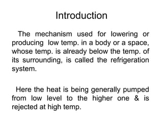 Introduction
The mechanism used for lowering or
producing low temp. in a body or a space,
whose temp. is already below the temp. of
its surrounding, is called the refrigeration
system.
Here the heat is being generally pumped
from low level to the higher one & is
rejected at high temp.
 