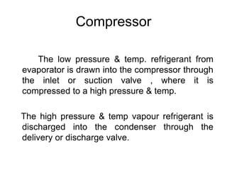 Compressor
The low pressure & temp. refrigerant from
evaporator is drawn into the compressor through
the inlet or suction valve , where it is
compressed to a high pressure & temp.
The high pressure & temp vapour refrigerant is
discharged into the condenser through the
delivery or discharge valve.
 