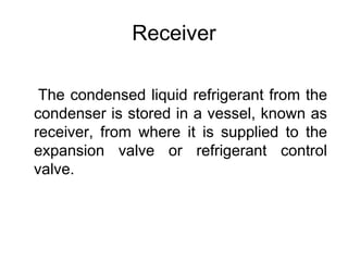 Receiver
The condensed liquid refrigerant from the
condenser is stored in a vessel, known as
receiver, from where it is supplied to the
expansion valve or refrigerant control
valve.
 