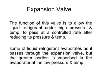 Expansion Valve
The function of this valve is to allow the
liquid refrigerant under high pressure &
temp. to pass at a controlled rate after
reducing its pressure & temp.
some of liquid refrigerant evaporates as it
passes through the expansion valve, but
the greater portion is vaporised in the
evaporator at the low pressure & temp.
 