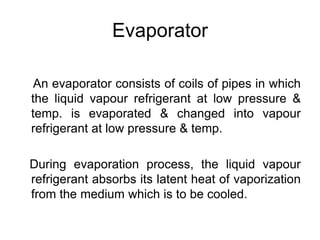Evaporator
An evaporator consists of coils of pipes in which
the liquid vapour refrigerant at low pressure &
temp. is evaporated & changed into vapour
refrigerant at low pressure & temp.
During evaporation process, the liquid vapour
refrigerant absorbs its latent heat of vaporization
from the medium which is to be cooled.
 