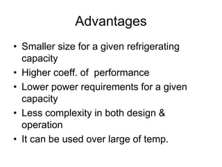 Advantages
• Smaller size for a given refrigerating
capacity
• Higher coeff. of performance
• Lower power requirements for a given
capacity
• Less complexity in both design &
operation
• It can be used over large of temp.
 