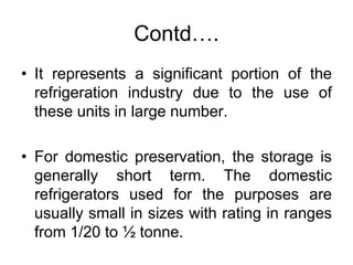 Contd….
• It represents a significant portion of the
refrigeration industry due to the use of
these units in large number.
• For domestic preservation, the storage is
generally short term. The domestic
refrigerators used for the purposes are
usually small in sizes with rating in ranges
from 1/20 to ½ tonne.
 