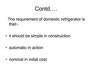 Contd….
The requirement of domestic refrigerator is
that:-
• it should be simple in construction
• automatic in action
• nominal in initial cost
 
