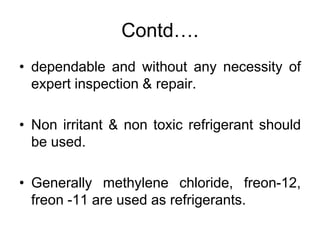 Contd….
• dependable and without any necessity of
expert inspection & repair.
• Non irritant & non toxic refrigerant should
be used.
• Generally methylene chloride, freon-12,
freon -11 are used as refrigerants.
 