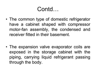 Contd…
• The common type of domestic refrigerator
have a cabinet shaped with compressor
motor-fan assembly, the condensed and
receiver fitted in their basement.
• The expansion valve evaporator coils are
exposed in the storage cabinet with the
piping, carrying liquid refrigerant passing
through the body.
 