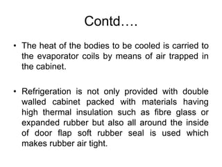 Contd….
• The heat of the bodies to be cooled is carried to
the evaporator coils by means of air trapped in
the cabinet.
• Refrigeration is not only provided with double
walled cabinet packed with materials having
high thermal insulation such as fibre glass or
expanded rubber but also all around the inside
of door flap soft rubber seal is used which
makes rubber air tight.
 