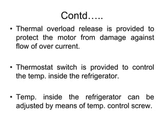 Contd…..
• Thermal overload release is provided to
protect the motor from damage against
flow of over current.
• Thermostat switch is provided to control
the temp. inside the refrigerator.
• Temp. inside the refrigerator can be
adjusted by means of temp. control screw.
 