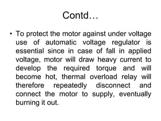 Contd…
• To protect the motor against under voltage
use of automatic voltage regulator is
essential since in case of fall in applied
voltage, motor will draw heavy current to
develop the required torque and will
become hot, thermal overload relay will
therefore repeatedly disconnect and
connect the motor to supply, eventually
burning it out.
 