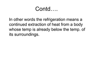 Contd….
In other words the refrigeration means a
continued extraction of heat from a body
whose temp is already below the temp. of
its surroundings.
 