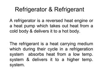Refrigerator & Refrigerant
A refrigerator is a reversed heat engine or
a heat pump which takes out heat from a
cold body & delivers it to a hot body.
The refrigerant is a heat carrying medium
which during their cycle in a refrigeration
system absorbs heat from a low temp.
system & delivers it to a higher temp.
system.
 