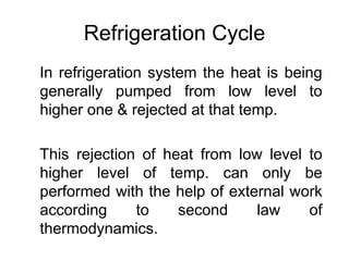 Refrigeration Cycle
In refrigeration system the heat is being
generally pumped from low level to
higher one & rejected at that temp.
This rejection of heat from low level to
higher level of temp. can only be
performed with the help of external work
according to second law of
thermodynamics.
 