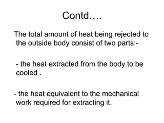 Contd….
The total amount of heat being rejected to
the outside body consist of two parts:-
- the heat extracted from the body to be
cooled .
- the heat equivalent to the mechanical
work required for extracting it.
 