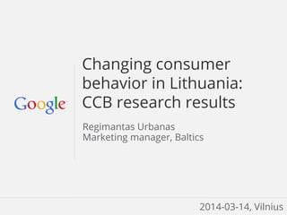 Google Confidential and Proprietary
Changing consumer
behavior in Lithuania:
CCB research results
Regimantas Urbanas
Marketing manager, Baltics
2014-03-14, Vilnius
 