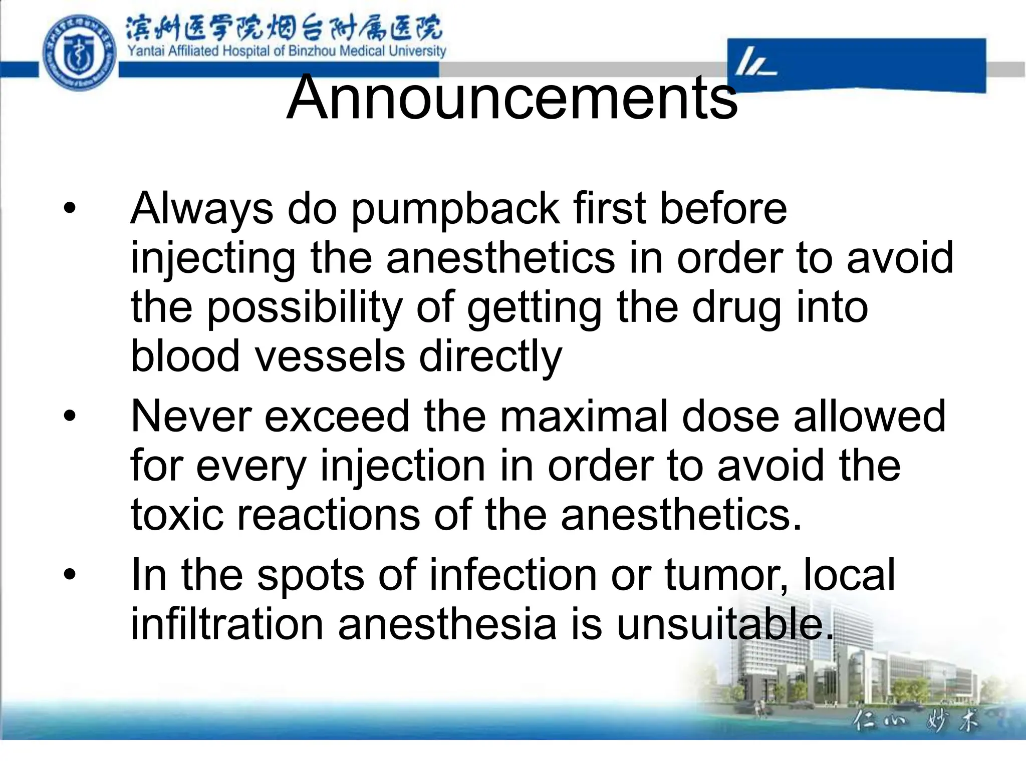 Announcements
• Always do pumpback first before
injecting the anesthetics in order to avoid
the possibility of getting the drug into
blood vessels directly
• Never exceed the maximal dose allowed
for every injection in order to avoid the
toxic reactions of the anesthetics.
• In the spots of infection or tumor, local
infiltration anesthesia is unsuitable.
 