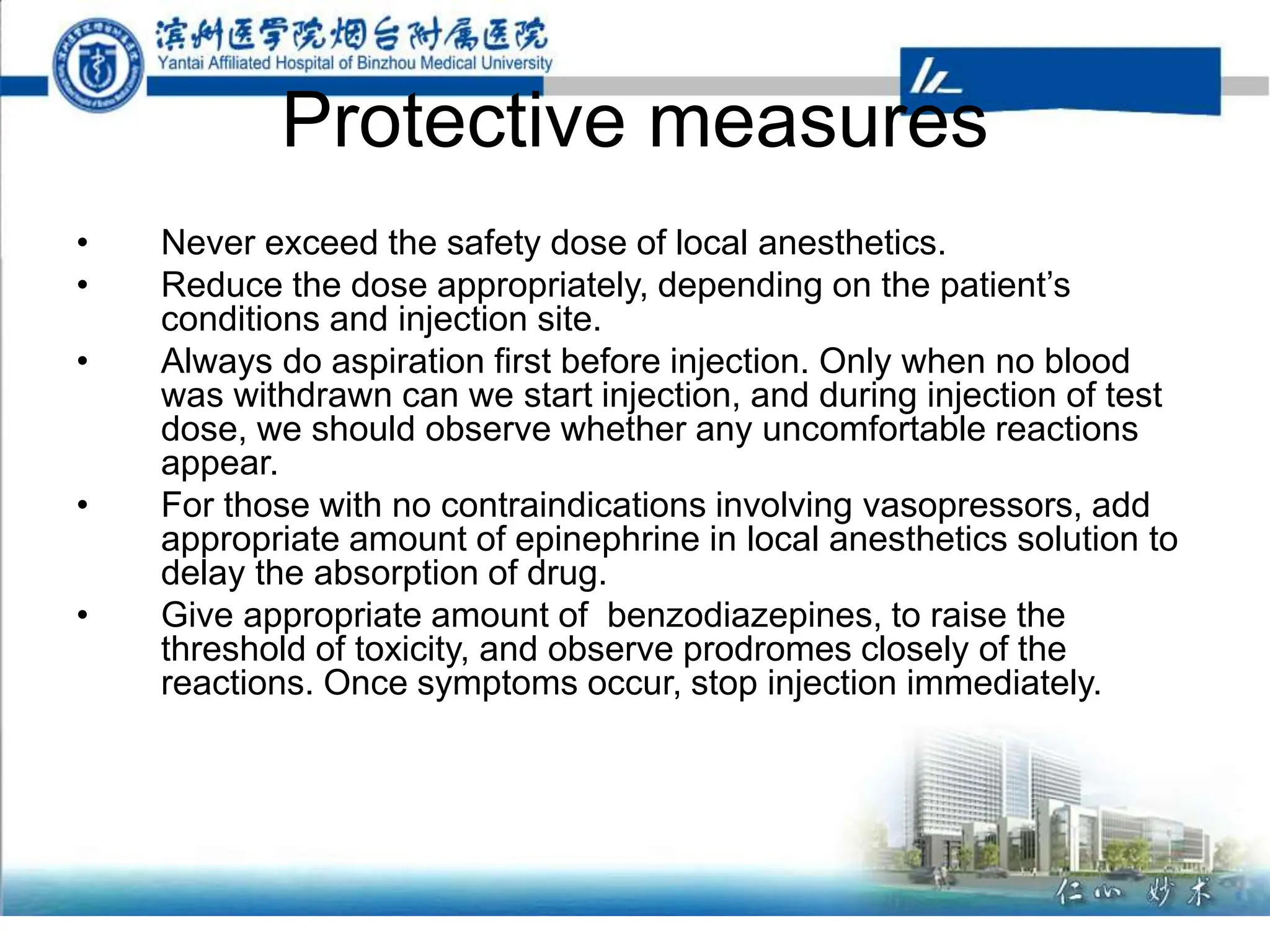 Protective measures
• Never exceed the safety dose of local anesthetics.
• Reduce the dose appropriately, depending on the patient’s
conditions and injection site.
• Always do aspiration first before injection. Only when no blood
was withdrawn can we start injection, and during injection of test
dose, we should observe whether any uncomfortable reactions
appear.
• For those with no contraindications involving vasopressors, add
appropriate amount of epinephrine in local anesthetics solution to
delay the absorption of drug.
• Give appropriate amount of benzodiazepines, to raise the
threshold of toxicity, and observe prodromes closely of the
reactions. Once symptoms occur, stop injection immediately.
 