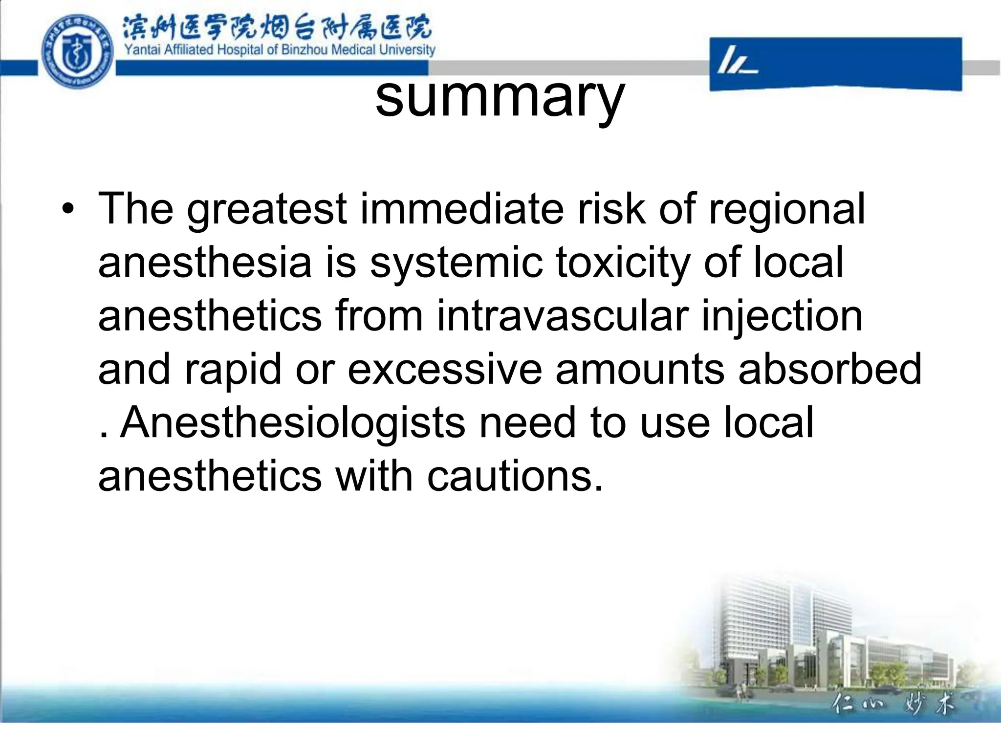 summary
• The greatest immediate risk of regional
anesthesia is systemic toxicity of local
anesthetics from intravascular injection
and rapid or excessive amounts absorbed
. Anesthesiologists need to use local
anesthetics with cautions.
 