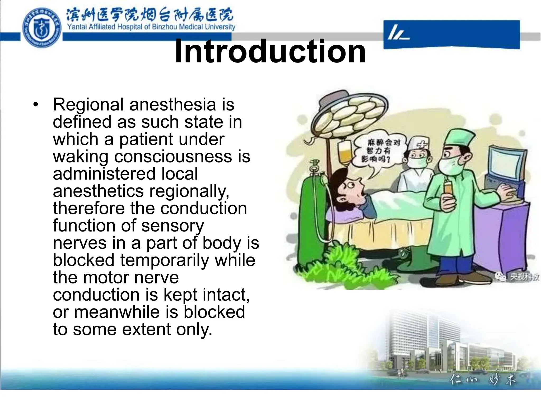 Introduction
• Regional anesthesia is
defined as such state in
which a patient under
waking consciousness is
administered local
anesthetics regionally,
therefore the conduction
function of sensory
nerves in a part of body is
blocked temporarily while
the motor nerve
conduction is kept intact,
or meanwhile is blocked
to some extent only.
 