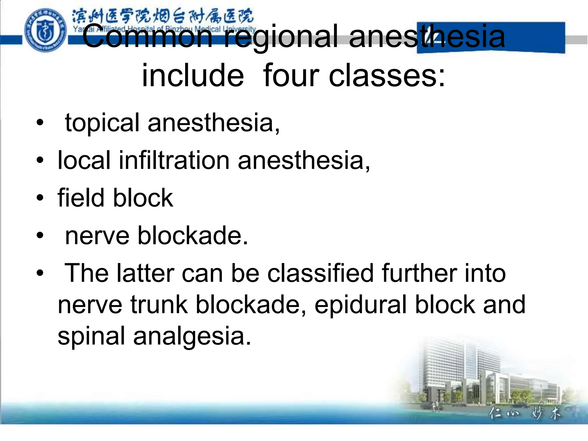 Common regional anesthesia
include four classes:
• topical anesthesia,
• local infiltration anesthesia,
• field block
• nerve blockade.
• The latter can be classified further into
nerve trunk blockade, epidural block and
spinal analgesia.
 