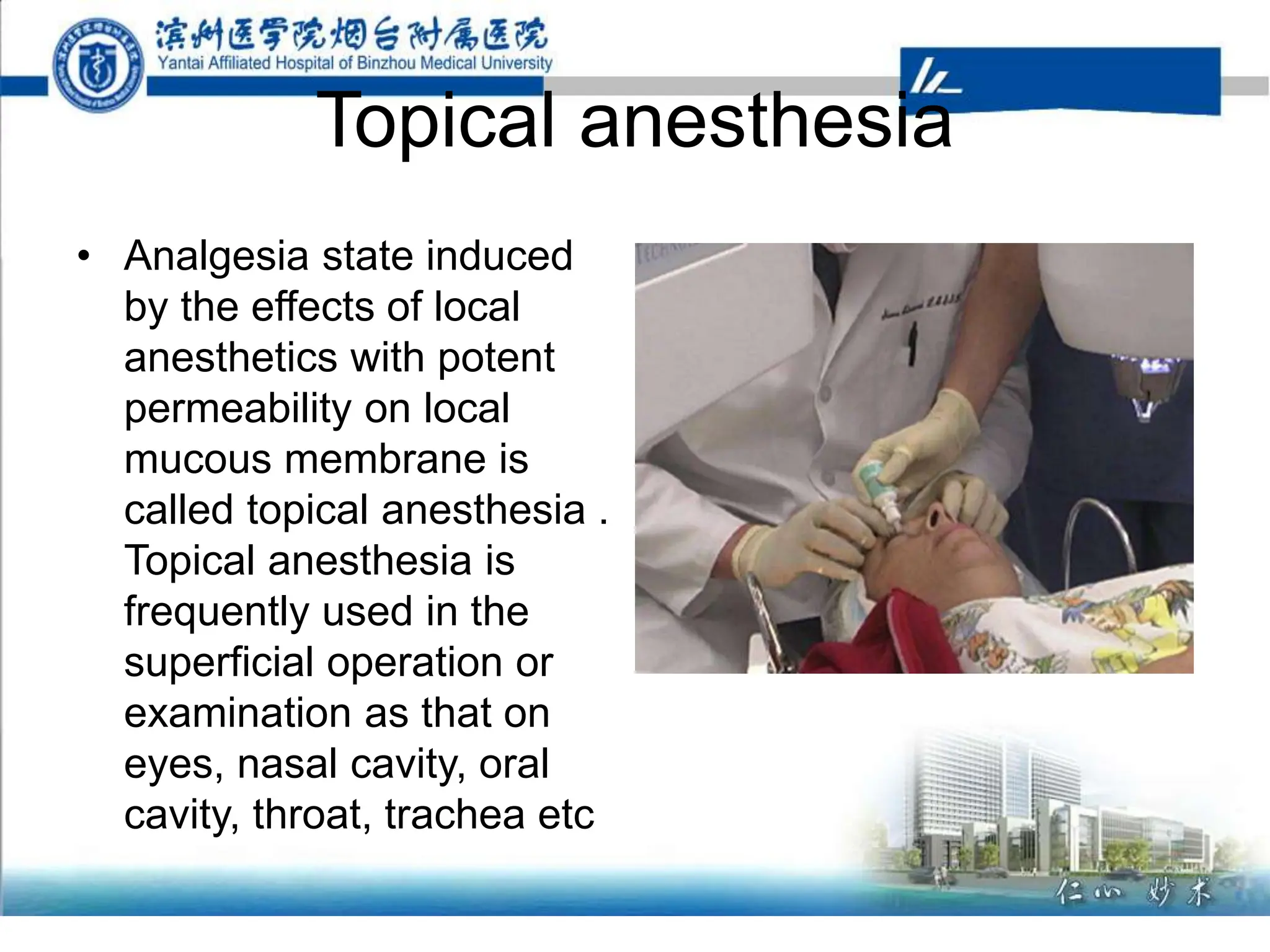Topical anesthesia
• Analgesia state induced
by the effects of local
anesthetics with potent
permeability on local
mucous membrane is
called topical anesthesia .
Topical anesthesia is
frequently used in the
superficial operation or
examination as that on
eyes, nasal cavity, oral
cavity, throat, trachea etc
 